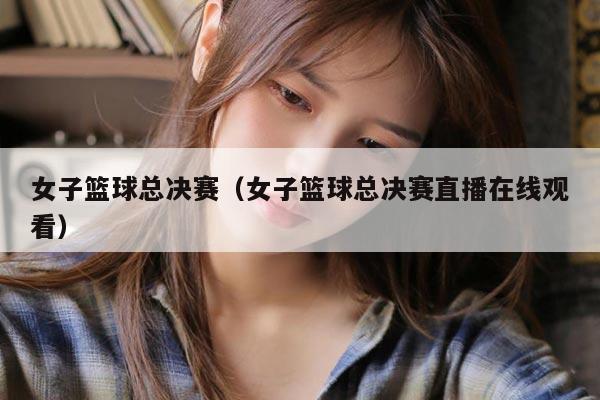女子篮球总决赛（女子篮球总决赛直播在线观看）