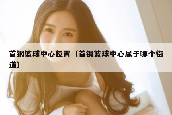 首钢篮球中心位置（首钢篮球中心属于哪个街道）
