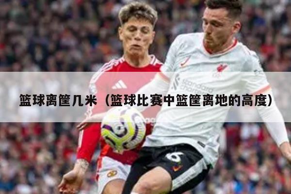 篮球离筐几米（篮球比赛中篮筐离地的高度）