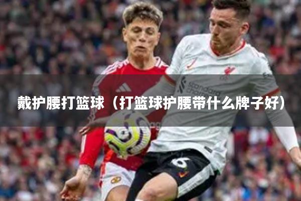 戴护腰打篮球（打篮球护腰带什么牌子好）