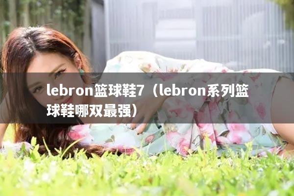 lebron篮球鞋7(lebron系列篮球鞋哪双最强)