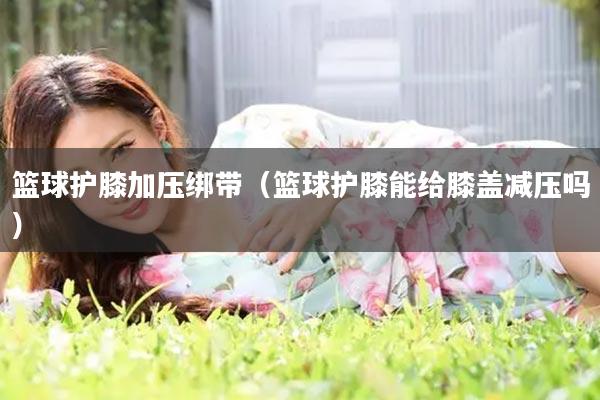 篮球护膝加压绑带（篮球护膝能给膝盖减压吗）
