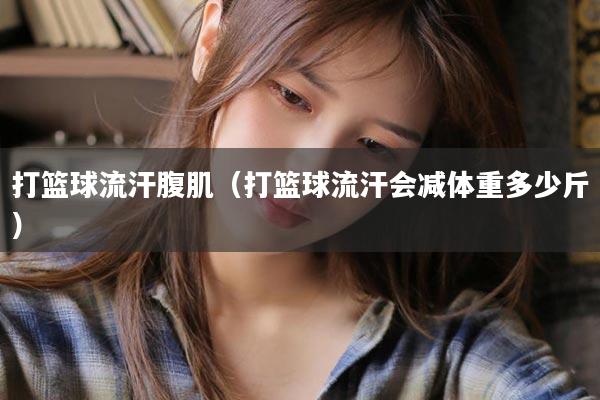 打篮球流汗腹肌（打篮球流汗会减体重多少斤）