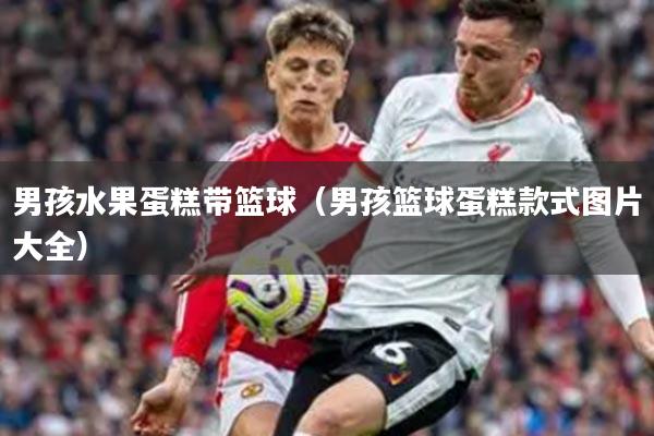 男孩水果蛋糕带篮球（男孩篮球蛋糕款式图片大全）