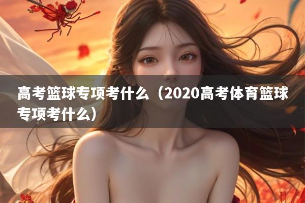 高考篮球专项考什么（2020高考体育篮球专项考什么）