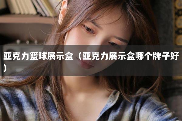 亚克力篮球展示盒（亚克力展示盒哪个牌子好）