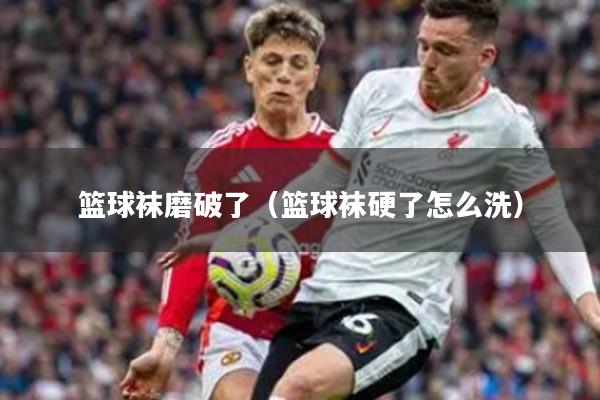 篮球袜磨破了（篮球袜硬了怎么洗）