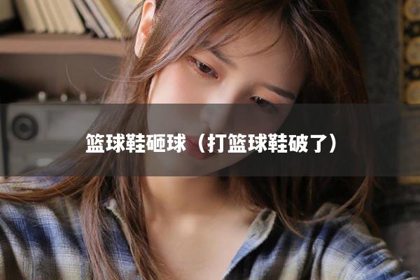 篮球鞋砸球（打篮球鞋破了）