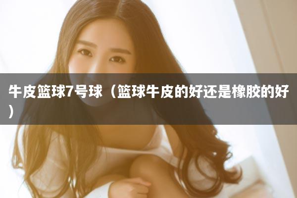 牛皮篮球7号球（篮球牛皮的好还是橡胶的好）