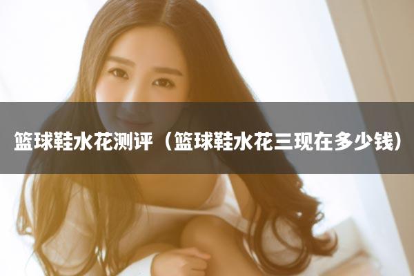 篮球鞋水花测评（篮球鞋水花三现在多少钱）