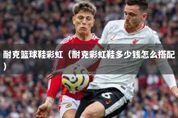 耐克篮球鞋彩虹（耐克彩虹鞋多少钱怎么搭配）