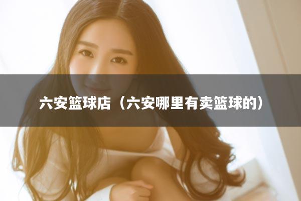 六安篮球店（六安哪里有卖篮球的）
