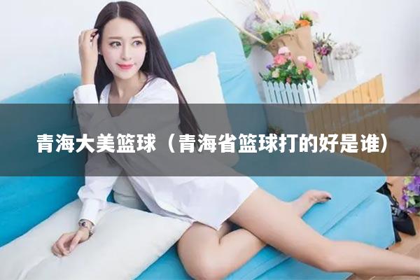 青海大美篮球（青海省篮球打的好是谁）