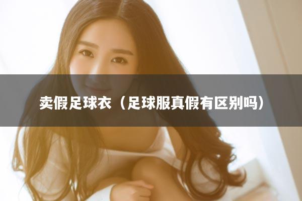 卖假足球衣（足球服真假有区别吗）