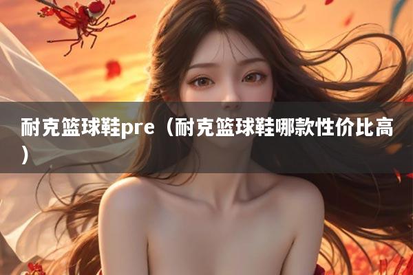 耐克篮球鞋pre（耐克篮球鞋哪款性价比高）