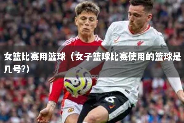 女篮比赛用篮球（女子篮球比赛使用的篮球是几号?）