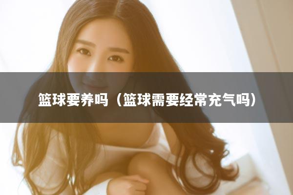 篮球要养吗（篮球需要经常充气吗）