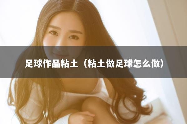 足球作品粘土（粘土做足球怎么做）