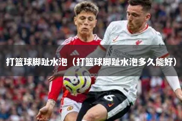 打篮球脚趾水泡（打篮球脚趾水泡多久能好）