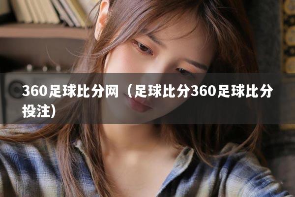 360足球比分网（足球比分360足球比分投注）